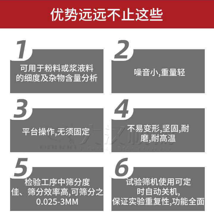 試驗(yàn)篩優(yōu)勢：1，可用于粉料或漿液料的細(xì)度及雜物含量分析。2，噪音小，重量輕。3，平臺(tái)操作，無須固定。4，不易變形，堅(jiān)固，耐磨，耐高溫。5，檢驗(yàn)工序中篩分度佳，篩分效率高，可篩分之0.025-3MM6，試驗(yàn)篩機(jī)使用可定時(shí)自動(dòng)關(guān)機(jī)保證實(shí)驗(yàn)重復(fù)性，功能全面。